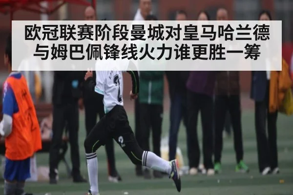 欧冠联赛阶段曼城对皇马哈兰德与姆巴佩锋线火力谁更胜一筹